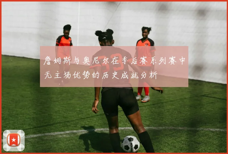 詹姆斯与奥尼尔在季后赛系列赛中无主场优势的历史成就分析