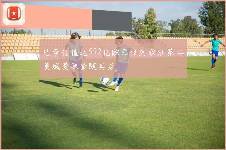 巴萨估值达592亿欧元位列欧洲第二曼城曼联紧随其后