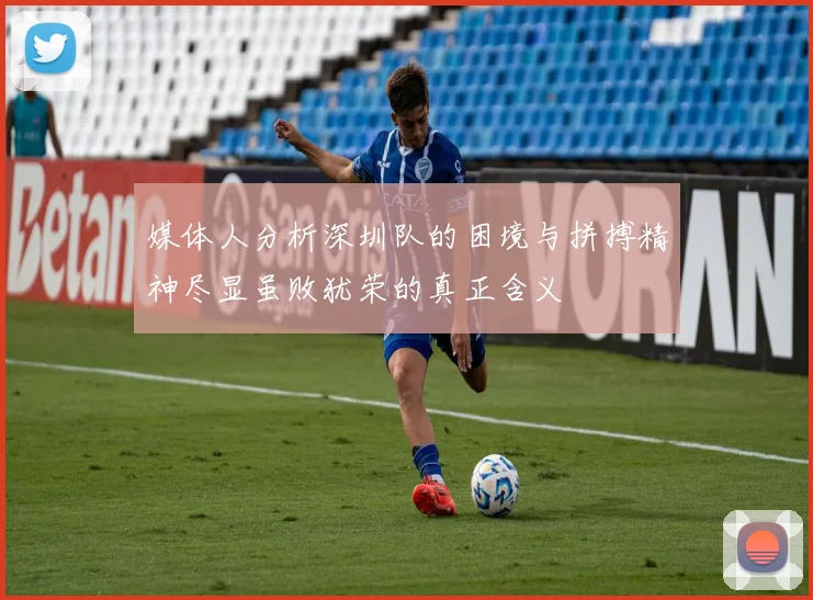 媒体人分析深圳队的困境与拼搏精神尽显虽败犹荣的真正含义