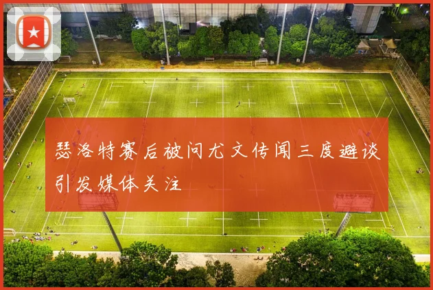 瑟洛特赛后被问尤文传闻三度避谈引发媒体关注