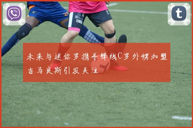 未来与迷你罗携手锋线C罗外甥加盟吉马良斯引发关注