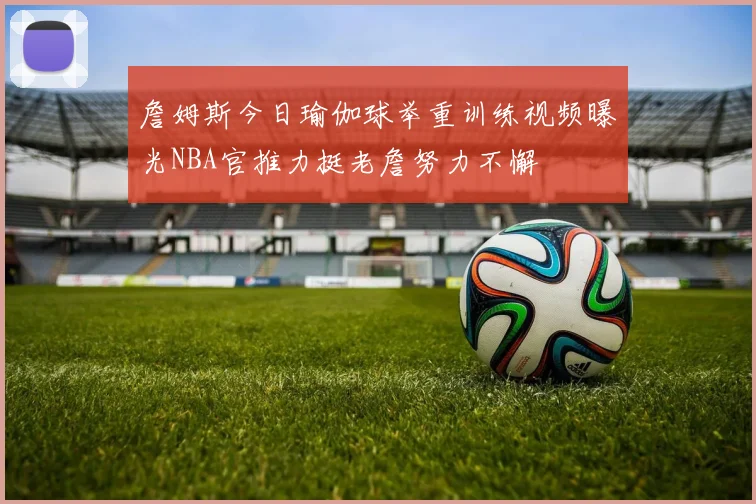 詹姆斯今日瑜伽球举重训练视频曝光NBA官推力挺老詹努力不懈