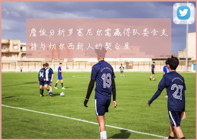 詹俊分析罗塞尼尔需赢得队委会支持与切尔西新人的契合度
