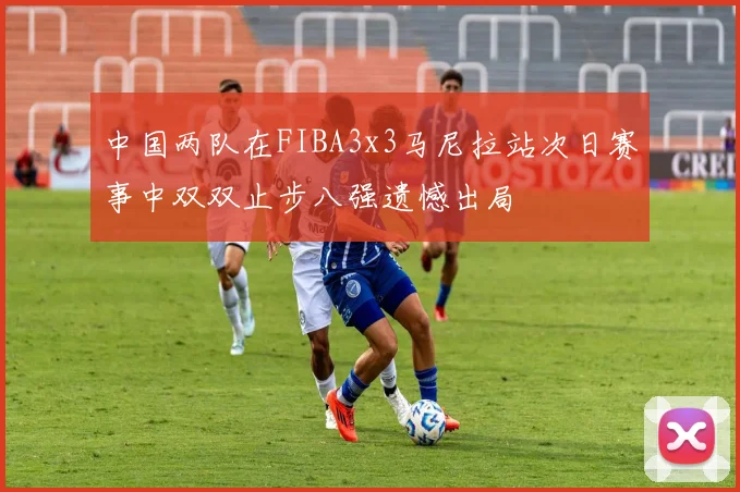 中国两队在FIBA3x3马尼拉站次日赛事中双双止步八强遗憾出局