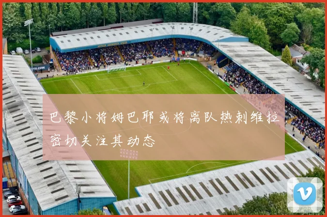巴黎小将姆巴耶或将离队热刺维拉密切关注其动态