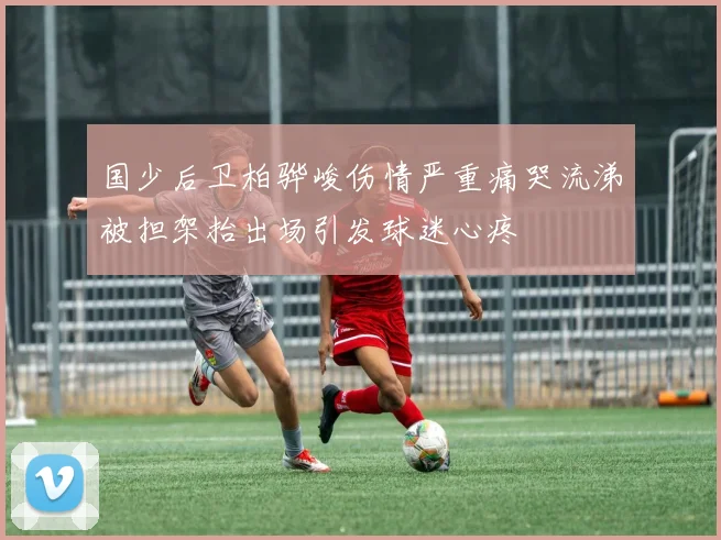 国少后卫柏骅峻伤情严重痛哭流涕被担架抬出场引发球迷心疼