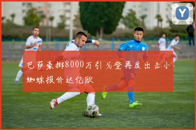巴萨豪掷8000万引戈登再度出击小蜘蛛报价达亿欧