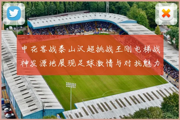 申花客战泰山汉超挑战王刚电梯战神发源地展现足球激情与对抗魅力