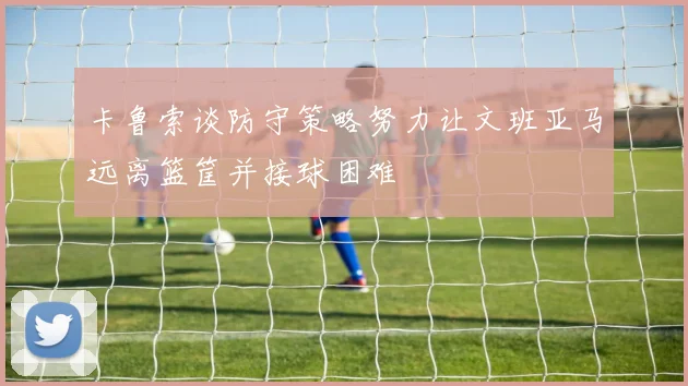 卡鲁索谈防守策略努力让文班亚马远离篮筐并接球困难
