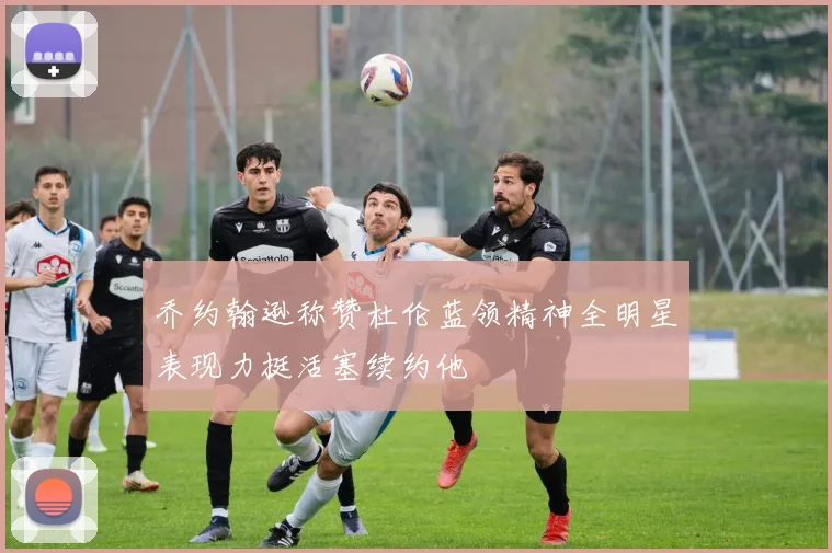 乔约翰逊称赞杜伦蓝领精神全明星表现力挺活塞续约他