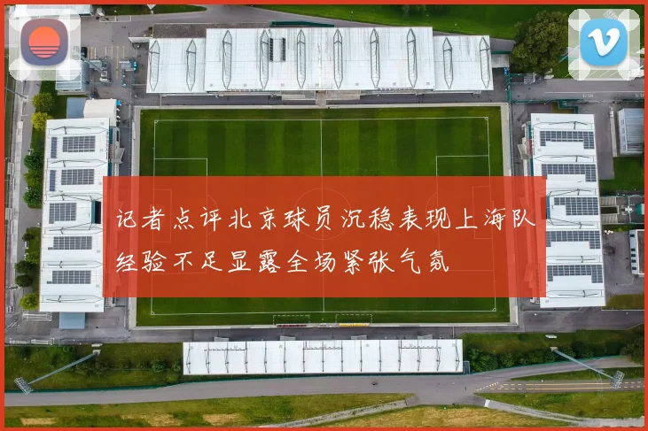 记者点评北京球员沉稳表现上海队经验不足显露全场紧张气氛